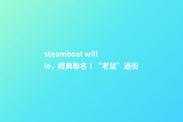 steamboat willie，經典聯名丨“老鼠”過街-第1張-觀點-玄機派
